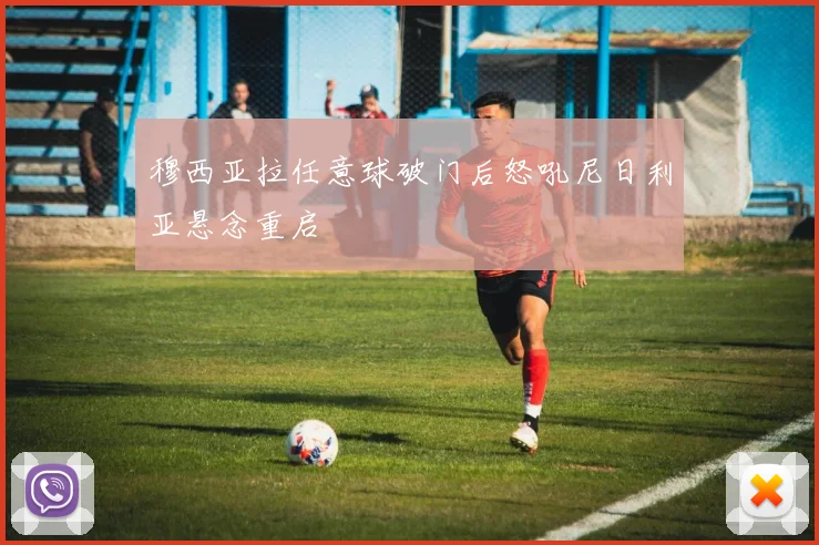 穆西亚拉任意球破门后怒吼尼日利亚悬念重启