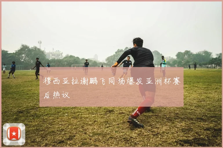 穆西亚拉谢鹏飞同场爆发亚洲杯赛后热议