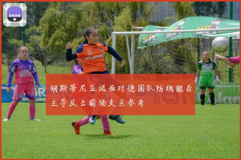 胡斯蒂尼亚诺面对德国队防线能否主导反击前场支点参考