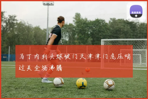 马丁内利头球破门天津津门虎压哨过关全场沸腾
