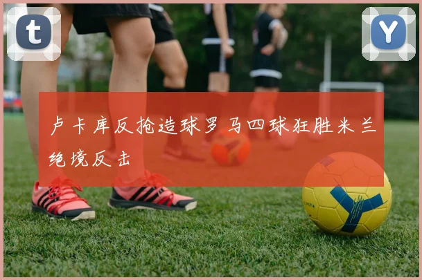 卢卡库反抢造球罗马四球狂胜米兰绝境反击