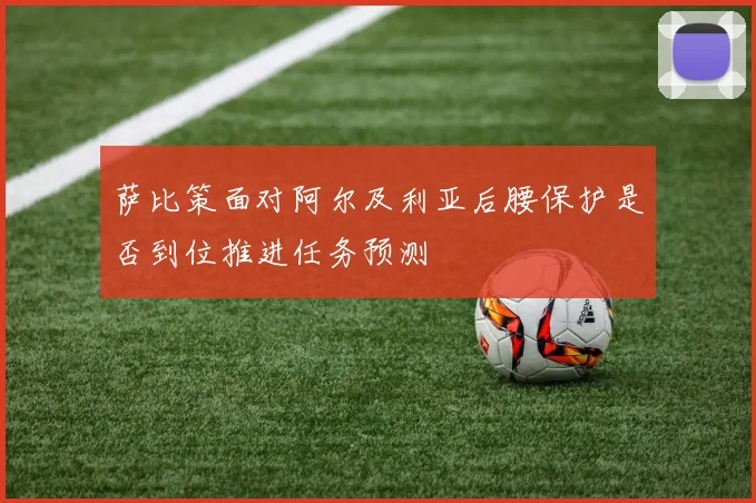 萨比策面对阿尔及利亚后腰保护是否到位推进任务预测