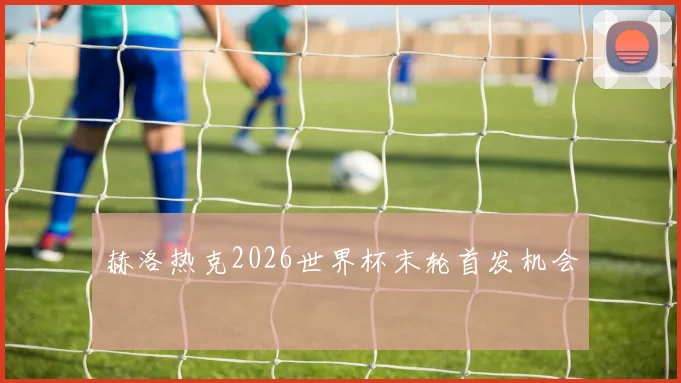 赫洛热克2026世界杯末轮首发机会