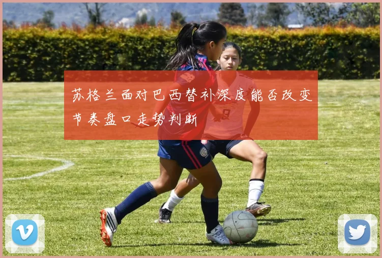 苏格兰面对巴西替补深度能否改变节奏盘口走势判断