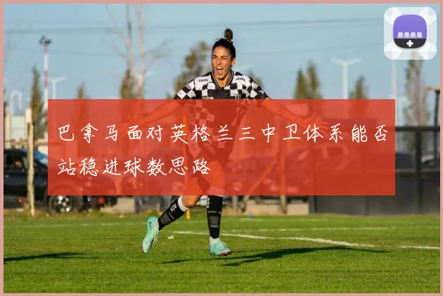 巴拿马面对英格兰三中卫体系能否站稳进球数思路