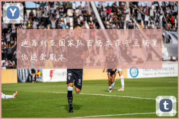 迪马利亚国家队百场本菲卡主场复仇逆袭剧本