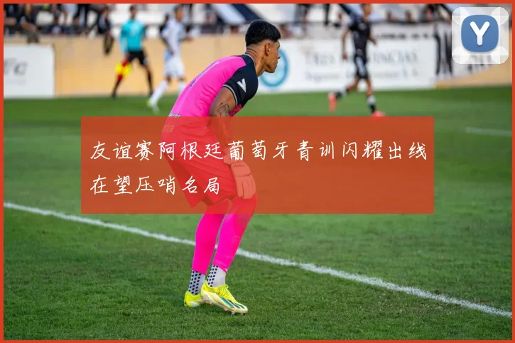 友谊赛阿根廷葡萄牙青训闪耀出线在望压哨名局