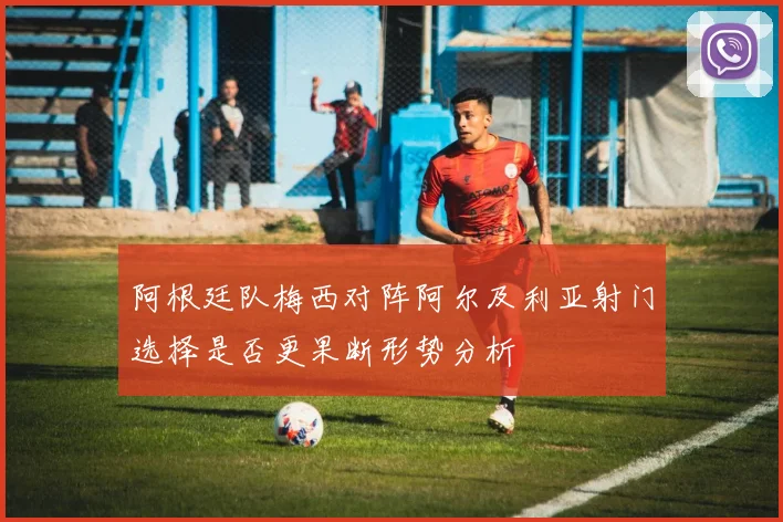 阿根廷队梅西对阵阿尔及利亚射门选择是否更果断形势分析