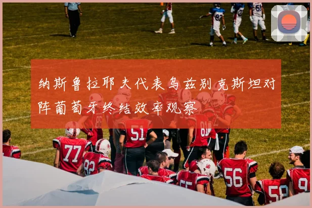 纳斯鲁拉耶夫代表乌兹别克斯坦对阵葡萄牙终结效率观察