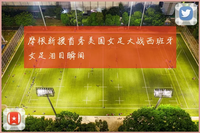 摩根新援首秀美国女足大战西班牙女足泪目瞬间