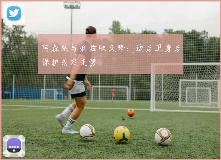 阿森纳与利兹联交锋，边后卫身后保护或定走势
