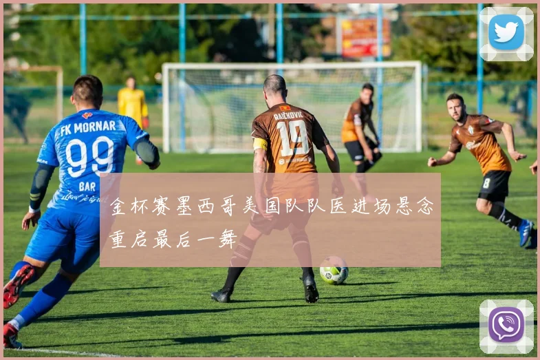 金杯赛墨西哥美国队队医进场悬念重启最后一舞