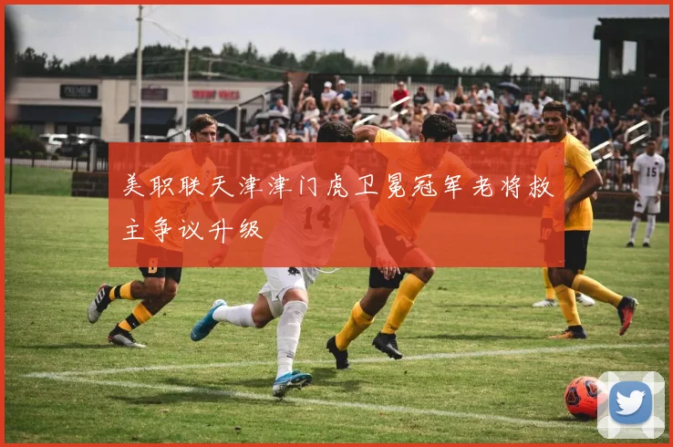 美职联天津津门虎卫冕冠军老将救主争议升级