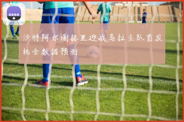 沙特阿尔谢赫里迎战乌拉圭队首发机会数据预测