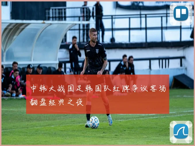 中韩大战国足韩国队红牌争议客场翻盘经典之夜