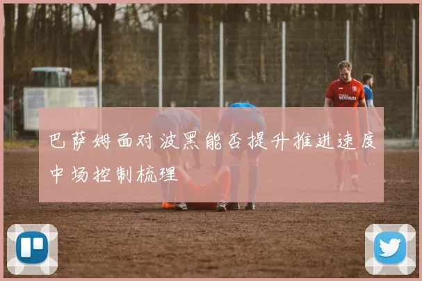 巴萨姆面对波黑能否提升推进速度中场控制梳理