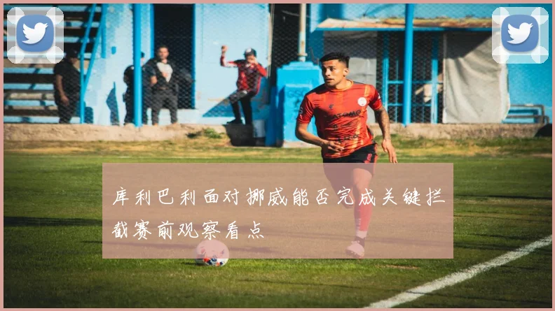 库利巴利面对挪威能否完成关键拦截赛前观察看点