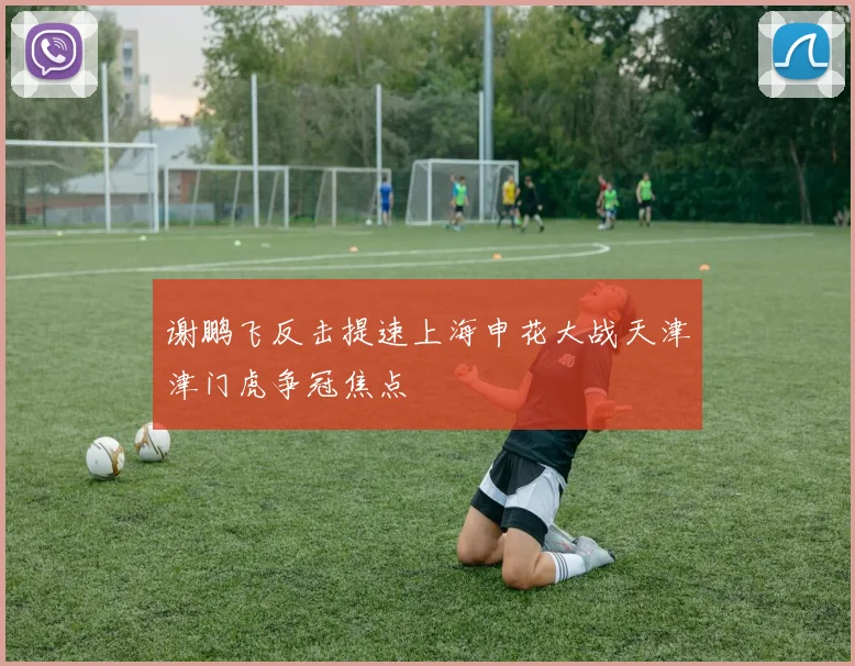 谢鹏飞反击提速上海申花大战天津津门虎争冠焦点