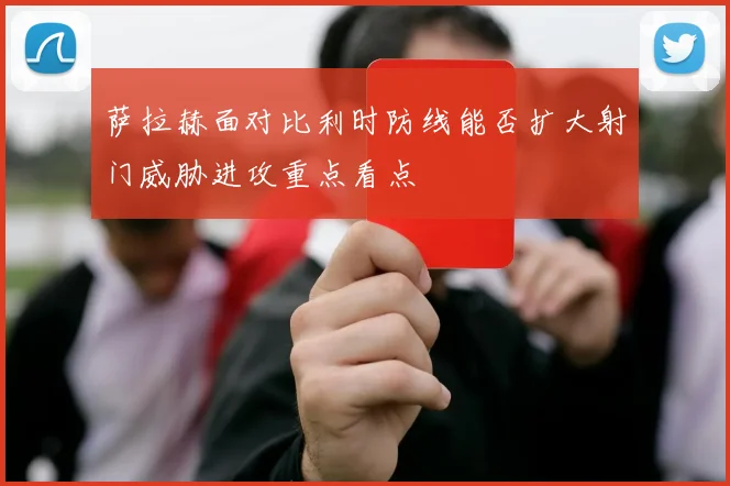 萨拉赫面对比利时防线能否扩大射门威胁进攻重点看点