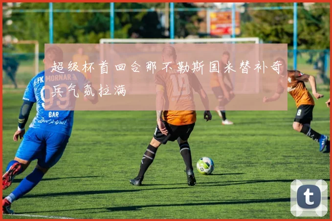 超级杯首回合那不勒斯国米替补奇兵气氛拉满