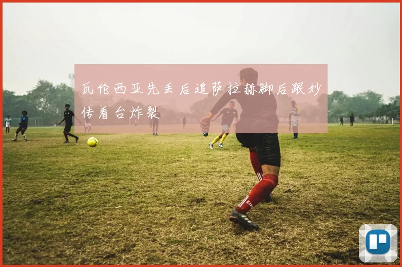 瓦伦西亚先丢后追萨拉赫脚后跟妙传看台炸裂