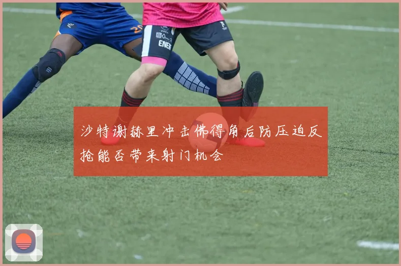 沙特谢赫里冲击佛得角后防压迫反抢能否带来射门机会