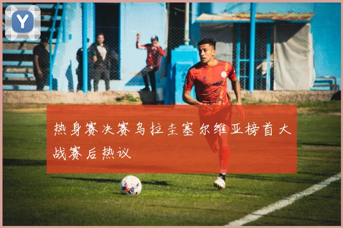 热身赛决赛乌拉圭塞尔维亚榜首大战赛后热议
