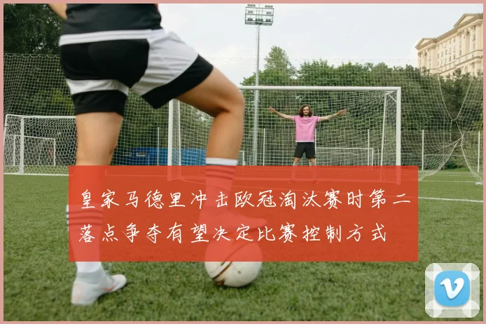 皇家马德里冲击欧冠淘汰赛时第二落点争夺有望决定比赛控制方式