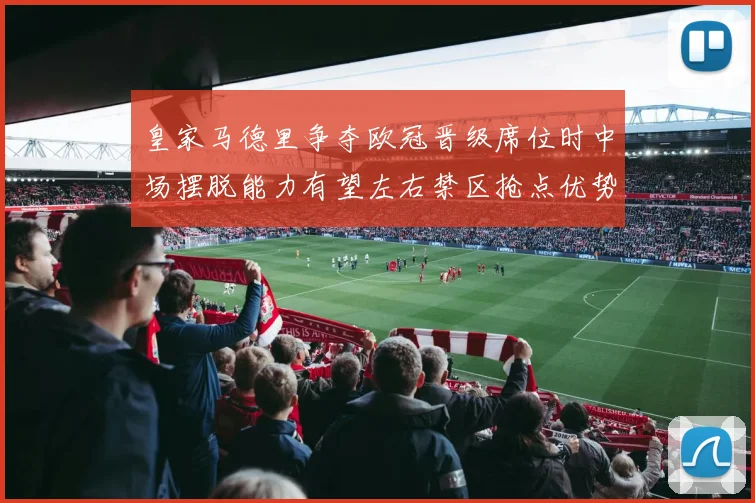 皇家马德里争夺欧冠晋级席位时中场摆脱能力有望左右禁区抢点优势