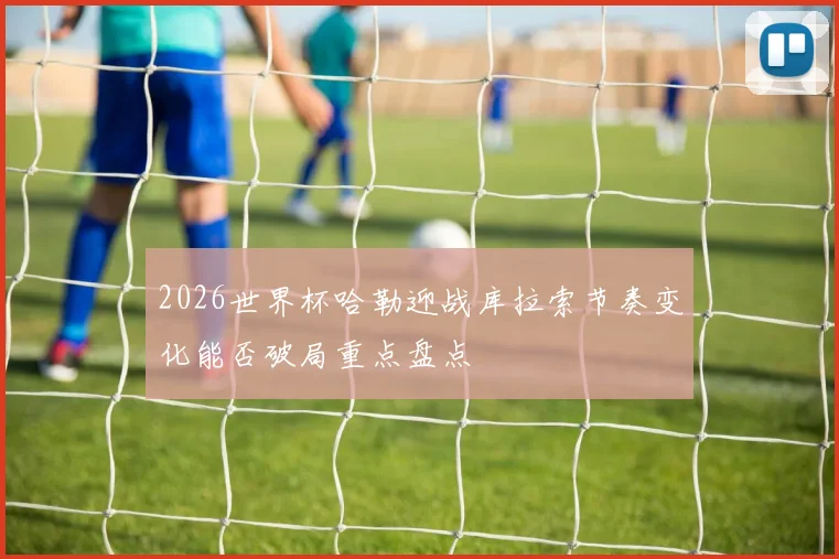 2026世界杯哈勒迎战库拉索节奏变化能否破局重点盘点