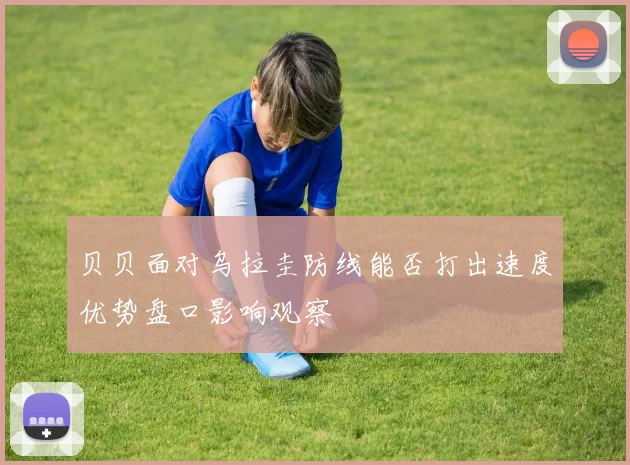贝贝面对乌拉圭防线能否打出速度优势盘口影响观察