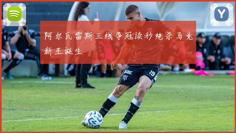 阿尔瓦雷斯三线争冠读秒绝杀马竞新王诞生