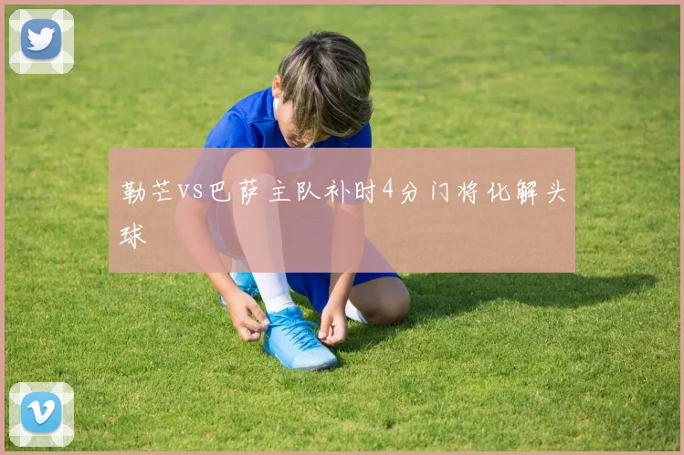 勒芒vs巴萨主队补时4分门将化解头球