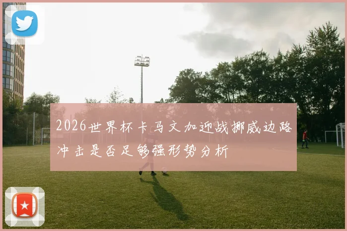 2026世界杯卡马文加迎战挪威边路冲击是否足够强形势分析