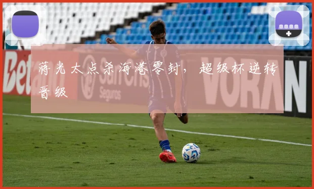 蒋光太点杀海港零封，超级杯逆转晋级