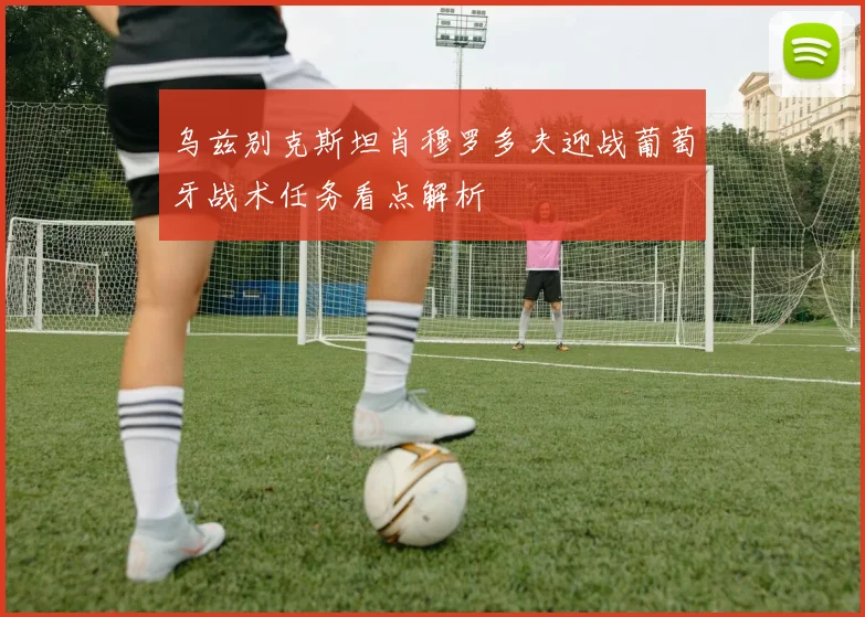 乌兹别克斯坦肖穆罗多夫迎战葡萄牙战术任务看点解析