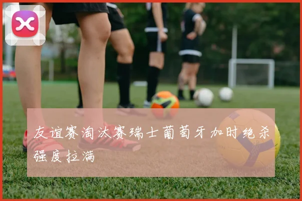 友谊赛淘汰赛瑞士葡萄牙加时绝杀强度拉满