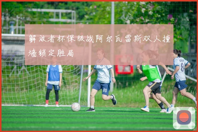解放者杯保级战阿尔瓦雷斯双人撞墙锁定胜局