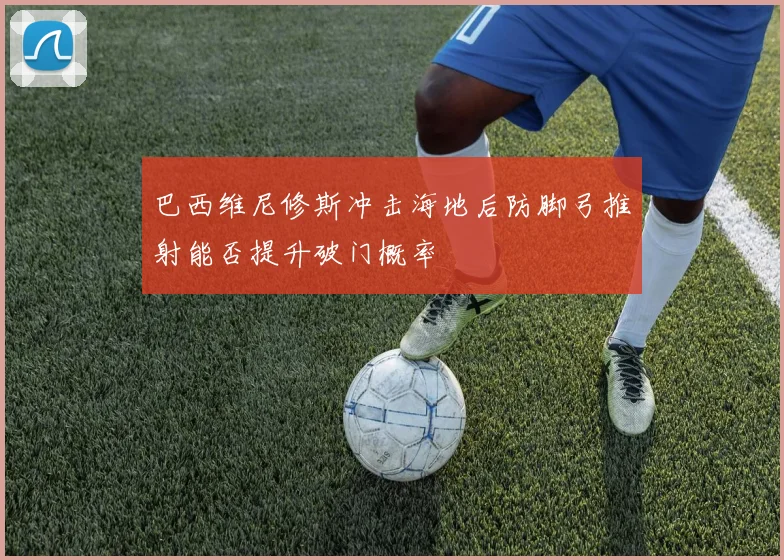 巴西维尼修斯冲击海地后防脚弓推射能否提升破门概率