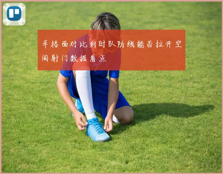 辛格面对比利时队防线能否拉开空间射门数据看点