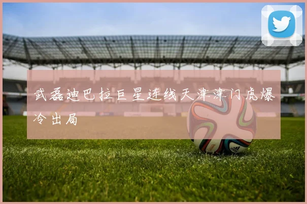 武磊迪巴拉巨星连线天津津门虎爆冷出局
