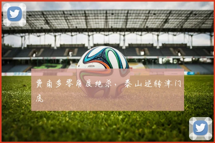 费南多零角度绝杀，泰山逆转津门虎