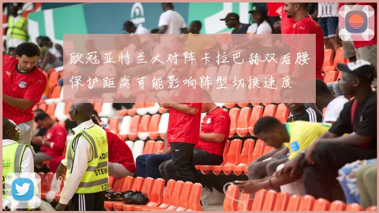 欧冠亚特兰大对阵卡拉巴赫双后腰保护距离可能影响阵型切换速度