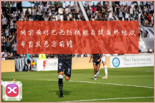 纳宗面对巴西防线能否提高终结效率首发悬念前瞻
