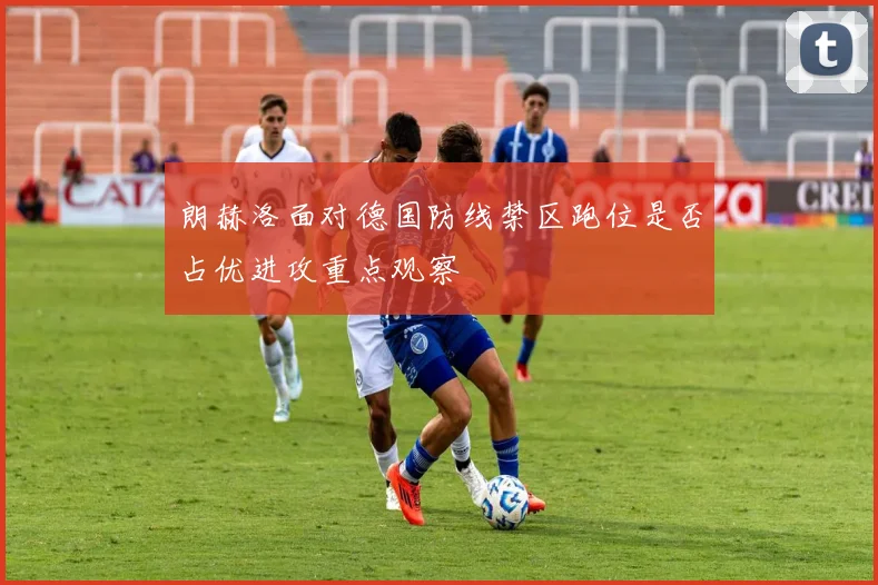 朗赫洛面对德国防线禁区跑位是否占优进攻重点观察