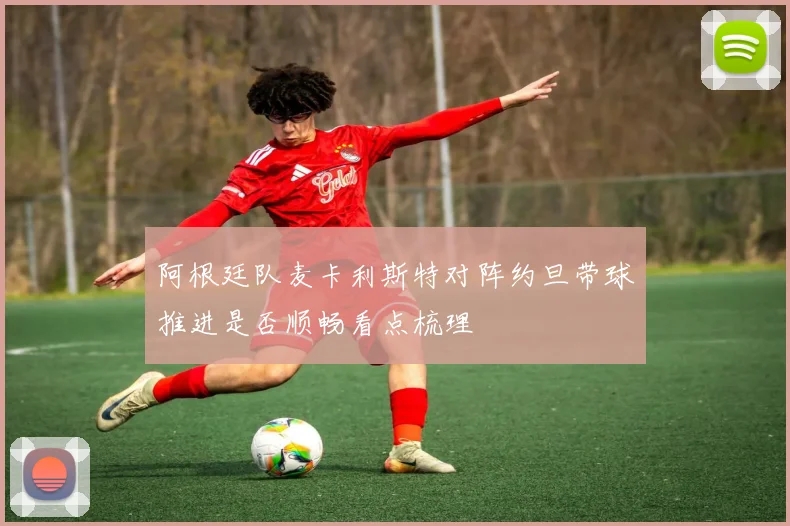 阿根廷队麦卡利斯特对阵约旦带球推进是否顺畅看点梳理