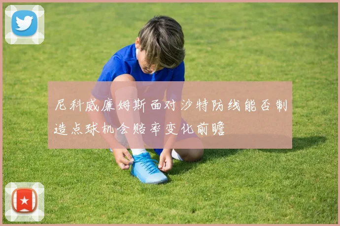 尼科威廉姆斯面对沙特防线能否制造点球机会赔率变化前瞻