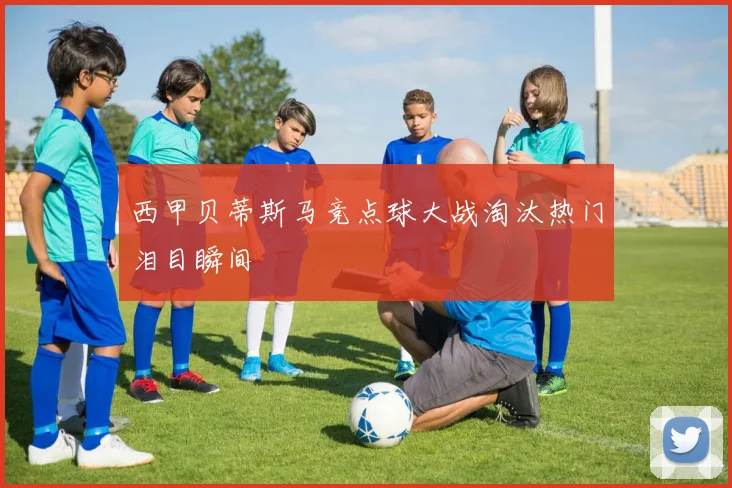 西甲贝蒂斯马竞点球大战淘汰热门泪目瞬间