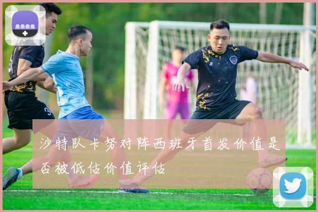 沙特队卡努对阵西班牙首发价值是否被低估价值评估