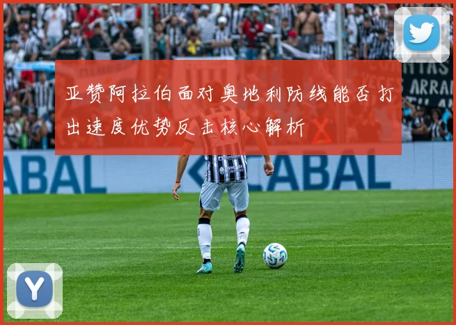 亚赞阿拉伯面对奥地利防线能否打出速度优势反击核心解析
